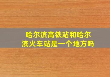 哈尔滨高铁站和哈尔滨火车站是一个地方吗