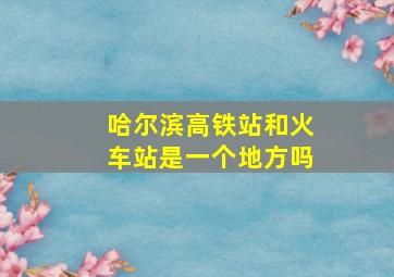 哈尔滨高铁站和火车站是一个地方吗