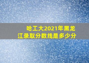 哈工大2021年黑龙江录取分数线是多少分