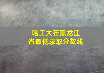 哈工大在黑龙江省最低录取分数线