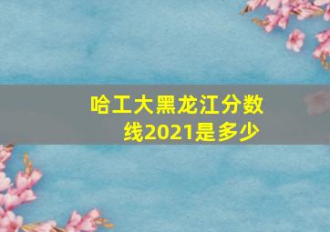 哈工大黑龙江分数线2021是多少