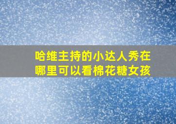 哈维主持的小达人秀在哪里可以看棉花糖女孩