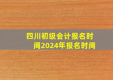 四川初级会计报名时间2024年报名时间