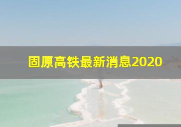 固原高铁最新消息2020