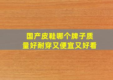 国产皮鞋哪个牌子质量好耐穿又便宜又好看