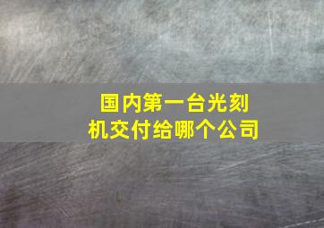 国内第一台光刻机交付给哪个公司