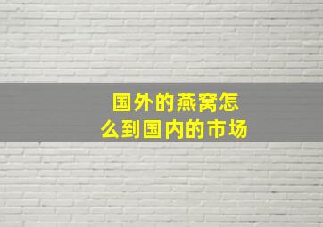 国外的燕窝怎么到国内的市场