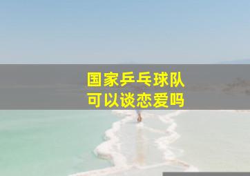 国家乒乓球队可以谈恋爱吗