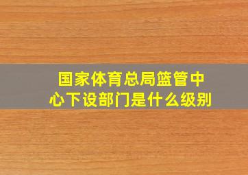 国家体育总局篮管中心下设部门是什么级别