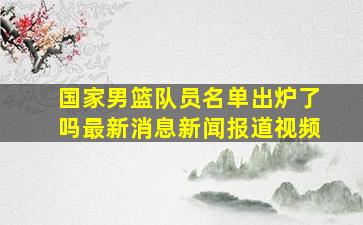 国家男篮队员名单出炉了吗最新消息新闻报道视频