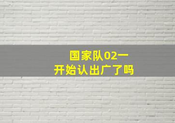 国家队02一开始认出广了吗