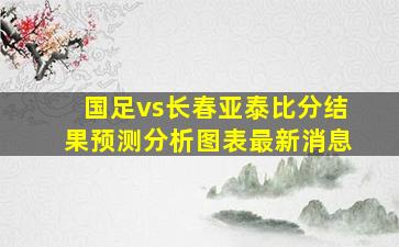 国足vs长春亚泰比分结果预测分析图表最新消息