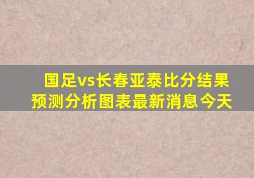 国足vs长春亚泰比分结果预测分析图表最新消息今天