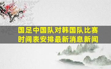 国足中国队对韩国队比赛时间表安排最新消息新闻