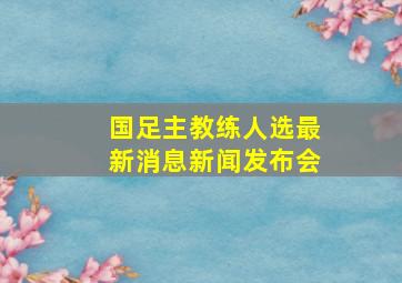 国足主教练人选最新消息新闻发布会