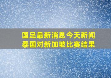 国足最新消息今天新闻泰国对新加坡比赛结果