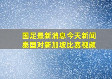 国足最新消息今天新闻泰国对新加坡比赛视频