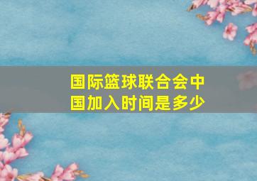 国际篮球联合会中国加入时间是多少