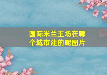 国际米兰主场在哪个城市建的呢图片