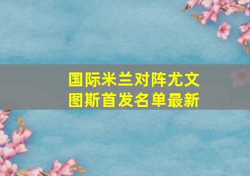 国际米兰对阵尤文图斯首发名单最新