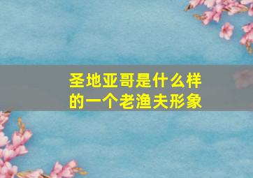 圣地亚哥是什么样的一个老渔夫形象