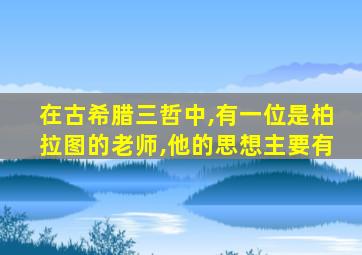 在古希腊三哲中,有一位是柏拉图的老师,他的思想主要有