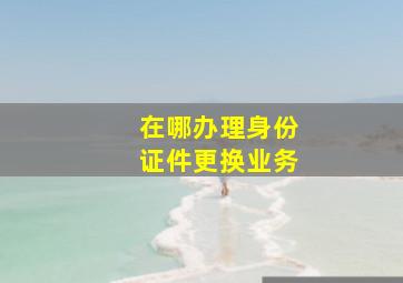 在哪办理身份证件更换业务