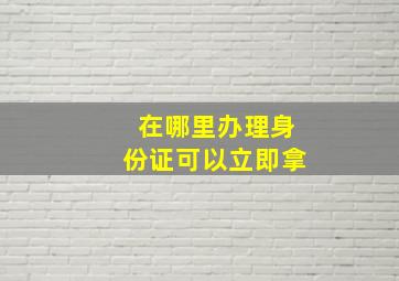 在哪里办理身份证可以立即拿