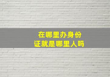 在哪里办身份证就是哪里人吗