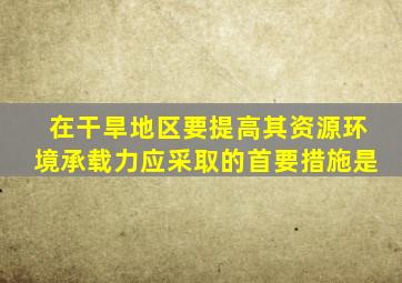 在干旱地区要提高其资源环境承载力应采取的首要措施是