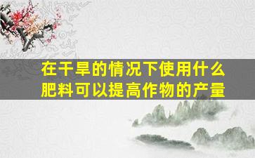 在干旱的情况下使用什么肥料可以提高作物的产量