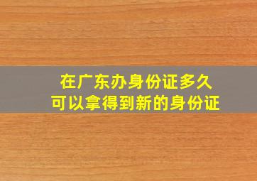 在广东办身份证多久可以拿得到新的身份证