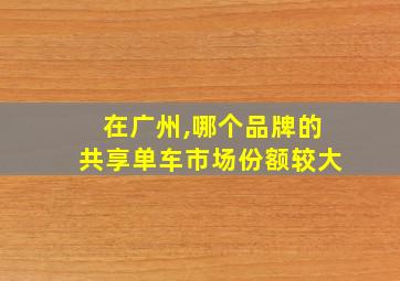 在广州,哪个品牌的共享单车市场份额较大