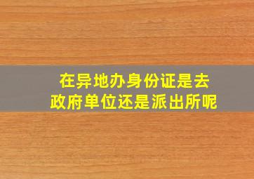 在异地办身份证是去政府单位还是派出所呢