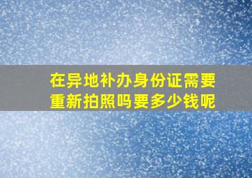 在异地补办身份证需要重新拍照吗要多少钱呢