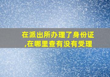 在派出所办理了身份证,在哪里查有没有受理