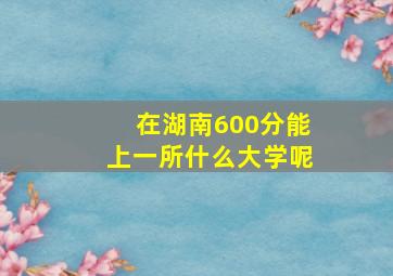 在湖南600分能上一所什么大学呢