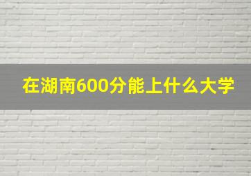 在湖南600分能上什么大学