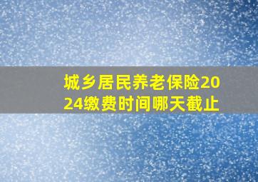 城乡居民养老保险2024缴费时间哪天截止