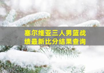 塞尔维亚三人男篮战绩最新比分结果查询