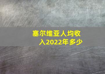 塞尔维亚人均收入2022年多少