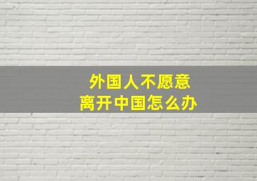 外国人不愿意离开中国怎么办