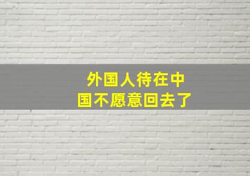 外国人待在中国不愿意回去了