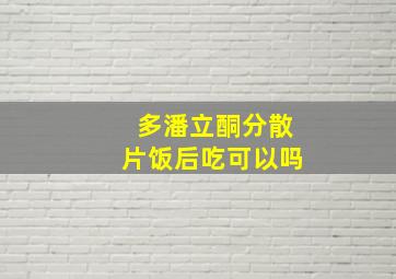 多潘立酮分散片饭后吃可以吗