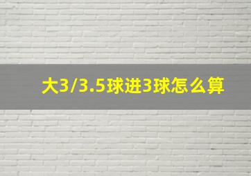 大3/3.5球进3球怎么算