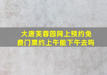 大唐芙蓉园网上预约免费门票约上午能下午去吗