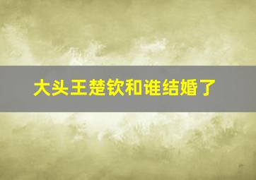 大头王楚钦和谁结婚了