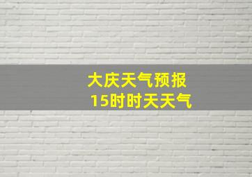 大庆天气预报15时时天天气