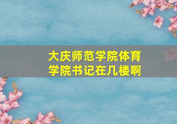 大庆师范学院体育学院书记在几楼啊