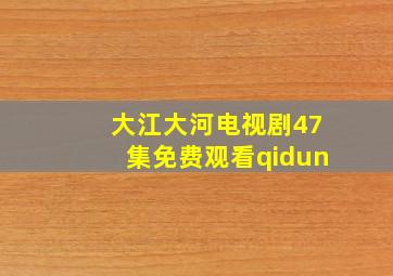 大江大河电视剧47集免费观看qidun